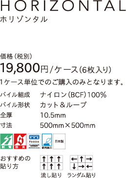 HORIZONTAL 価格（税別）19,800円／ケース（6枚入り）1ケース単位でのご購入のみとなります。 パイル組成／ナイロン（BCF）100% パイル形状／カット＆ループ 全厚10.5mm 寸法500mm×500mm 制電 防炎 ホルムアルデヒド対策品F☆☆☆☆ 防汚加工 日本製 おすすすめの貼り方／流し貼り、ランダム貼り