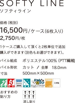 SOFTYLINE 価格（税別）16,500円／ケース（6枚入り）1ケース購入していただくと2枚単位で追加購入ができます（別色もお選びできます。） パイル組成／ポロエステル100%（PTT繊維）パイル形状／カット＆ループ 全厚18.0mm 寸法500mm×500mm 制電 防炎 ホルムアルデヒド対策品F☆☆☆☆ 消臭 にゃんとも臭ワン ペット向き 日本製 おすすすめの貼り方／流し貼り