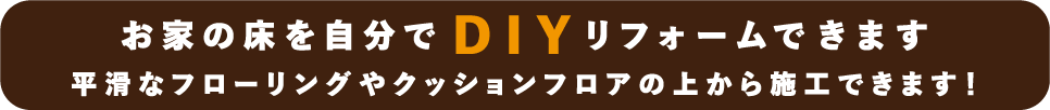 お家の床を自分でDIYリフォームできます 平滑なフローリングやクッションフロアの上から施工できます！